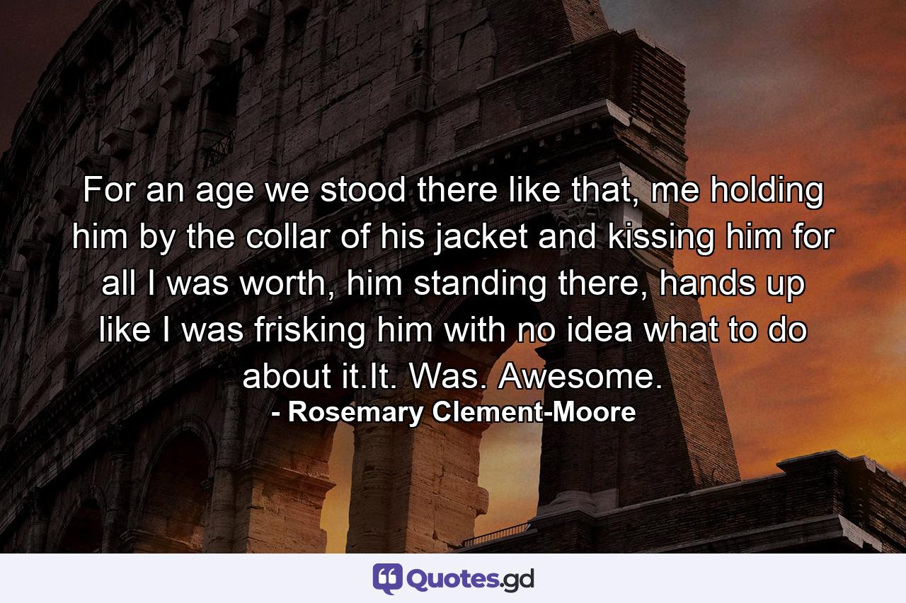 For an age we stood there like that, me holding him by the collar of his jacket and kissing him for all I was worth, him standing there, hands up like I was frisking him with no idea what to do about it.It. Was. Awesome. - Quote by Rosemary Clement-Moore