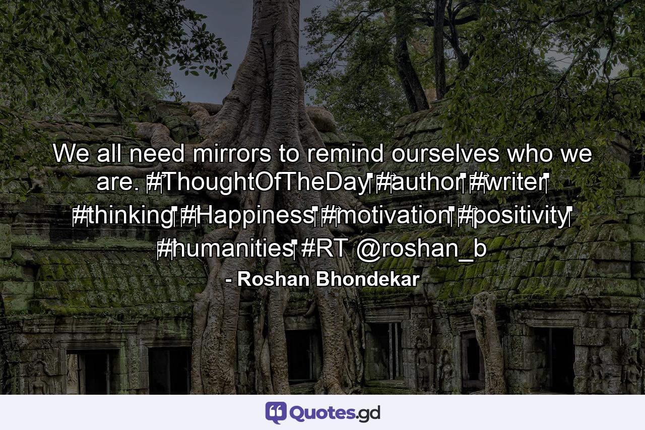 We all need mirrors to remind ourselves who we are. ‪#‎ThoughtOfTheDay‬ ‪#‎author‬ ‪#‎writer‬ ‪#‎thinking‬ ‪#‎Happiness‬ ‪#‎motivation‬ ‪#‎positivity‬ ‪#‎humanities‬ #RT @roshan_b - Quote by Roshan Bhondekar