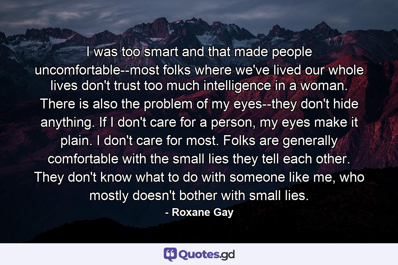 I was too smart and that made people uncomfortable--most folks where we've lived our whole lives don't trust too much intelligence in a woman. There is also the problem of my eyes--they don't hide anything. If I don't care for a person, my eyes make it plain. I don't care for most. Folks are generally comfortable with the small lies they tell each other. They don't know what to do with someone like me, who mostly doesn't bother with small lies. - Quote by Roxane Gay