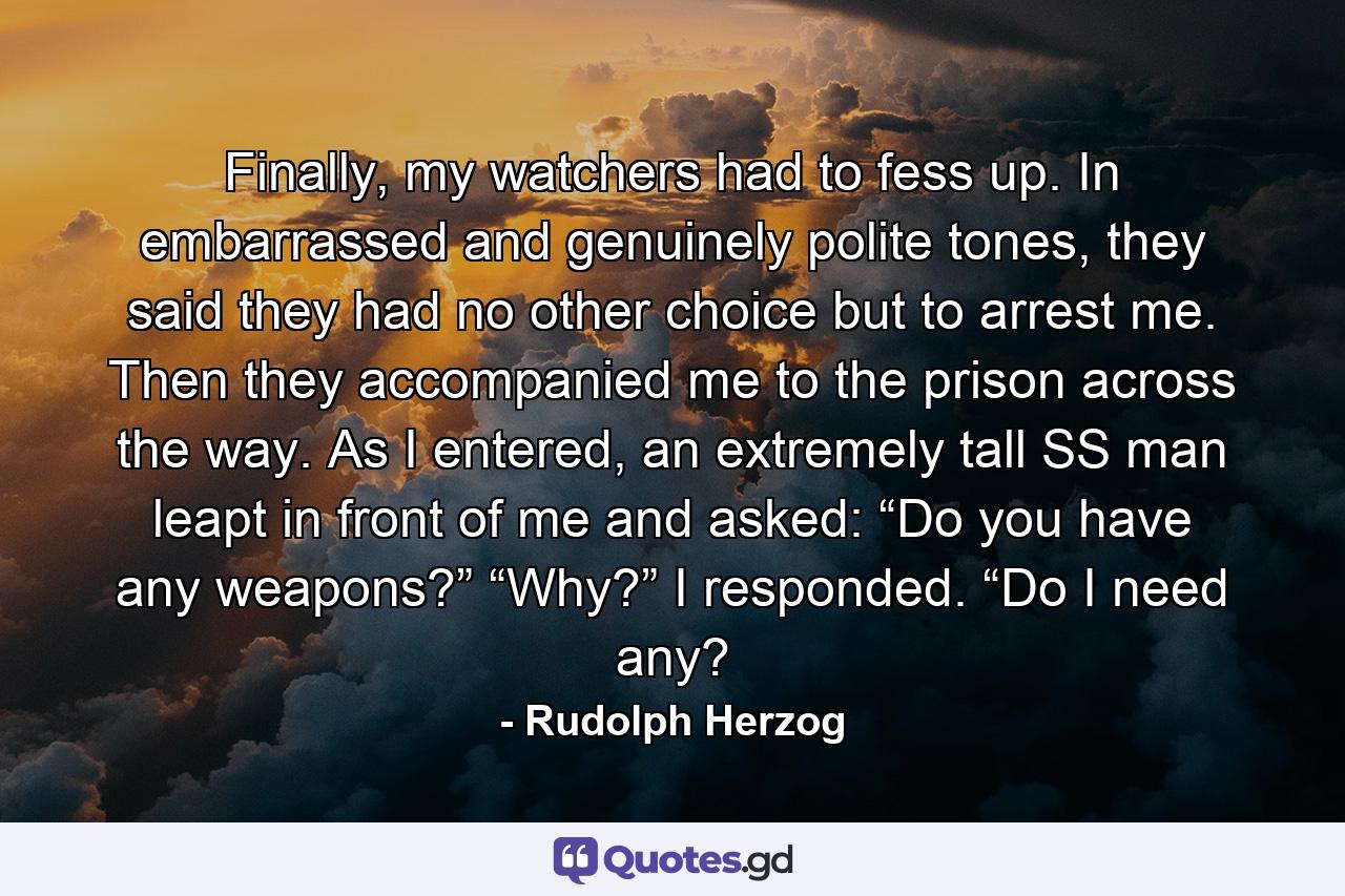 Finally, my watchers had to fess up. In embarrassed and genuinely polite tones, they said they had no other choice but to arrest me. Then they accompanied me to the prison across the way. As I entered, an extremely tall SS man leapt in front of me and asked: “Do you have any weapons?” “Why?” I responded. “Do I need any? - Quote by Rudolph Herzog