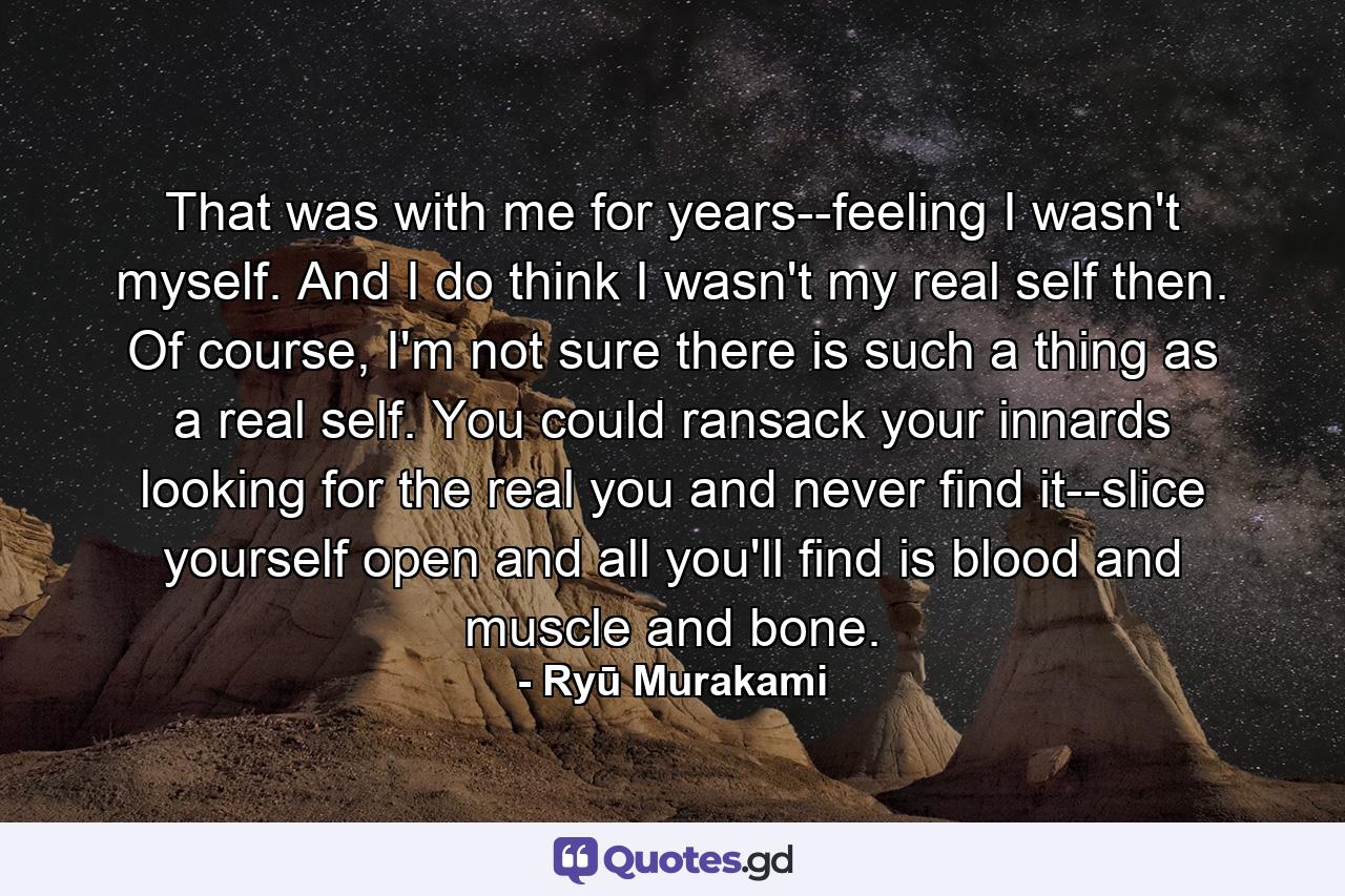 That was with me for years--feeling I wasn't myself. And I do think I wasn't my real self then. Of course, I'm not sure there is such a thing as a real self. You could ransack your innards looking for the real you and never find it--slice yourself open and all you'll find is blood and muscle and bone. - Quote by Ryū Murakami