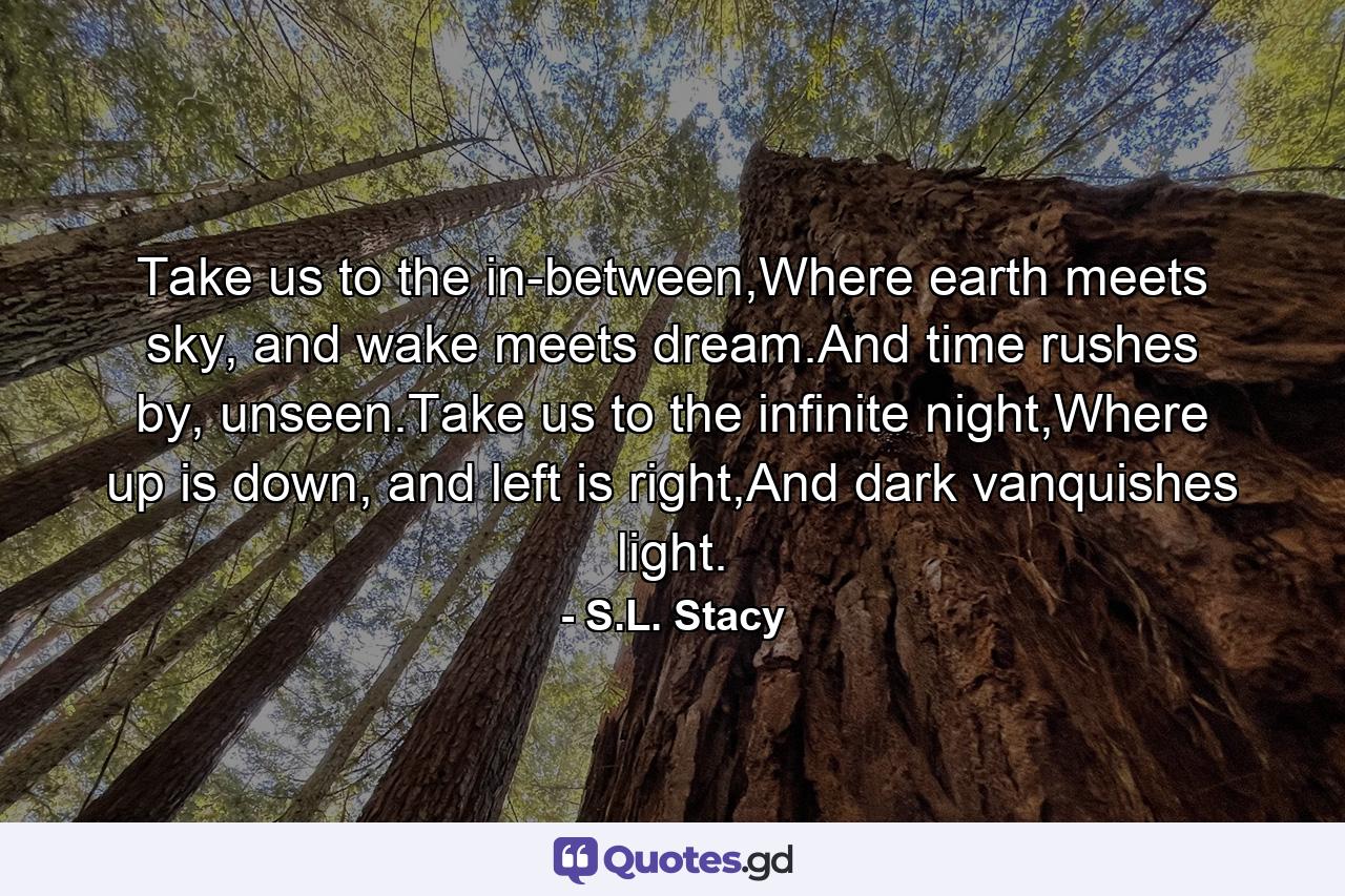 Take us to the in-between,Where earth meets sky, and wake meets dream.And time rushes by, unseen.Take us to the infinite night,Where up is down, and left is right,And dark vanquishes light. - Quote by S.L. Stacy