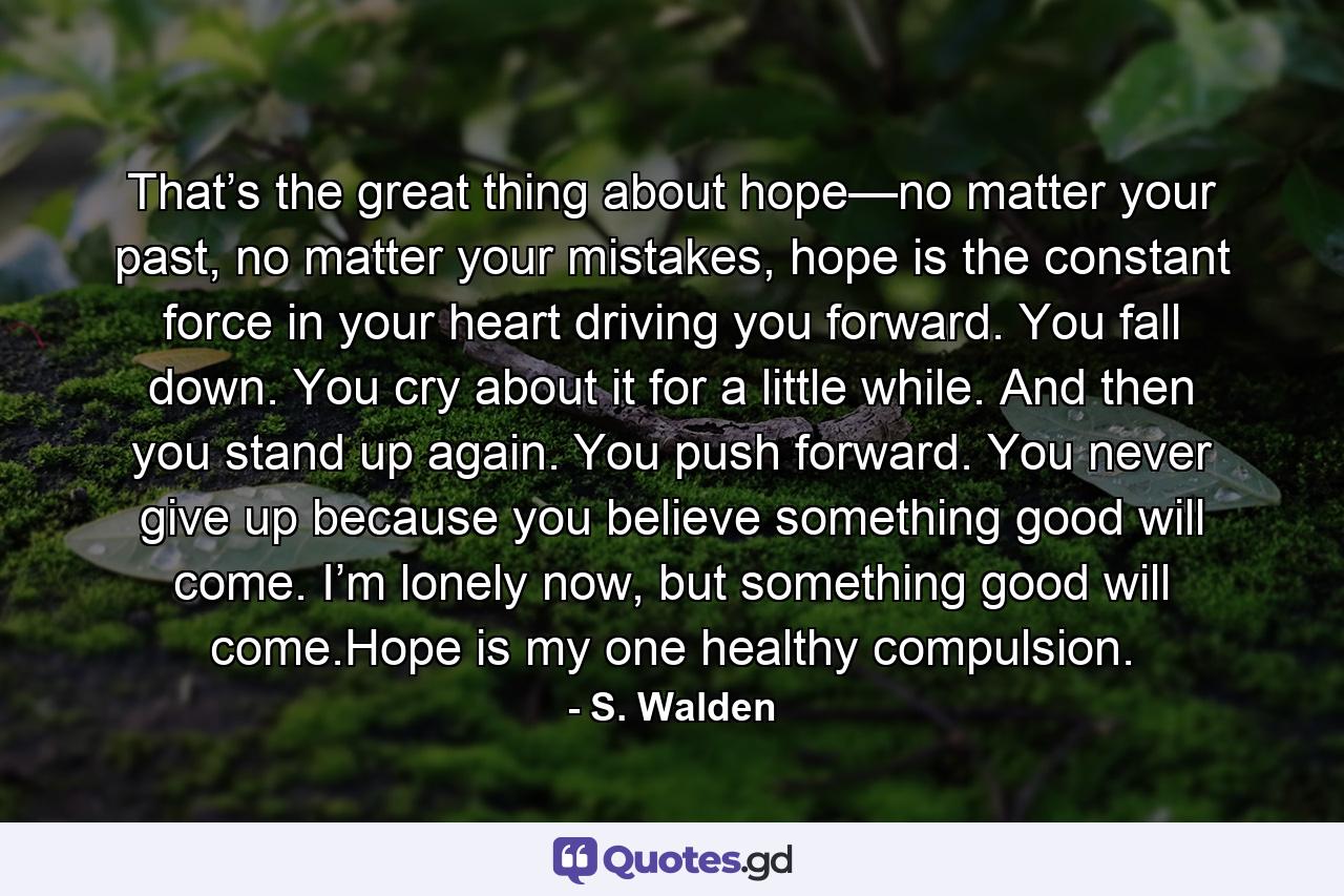 That’s the great thing about hope—no matter your past, no matter your mistakes, hope is the constant force in your heart driving you forward. You fall down. You cry about it for a little while. And then you stand up again. You push forward. You never give up because you believe something good will come. I’m lonely now, but something good will come.Hope is my one healthy compulsion. - Quote by S. Walden