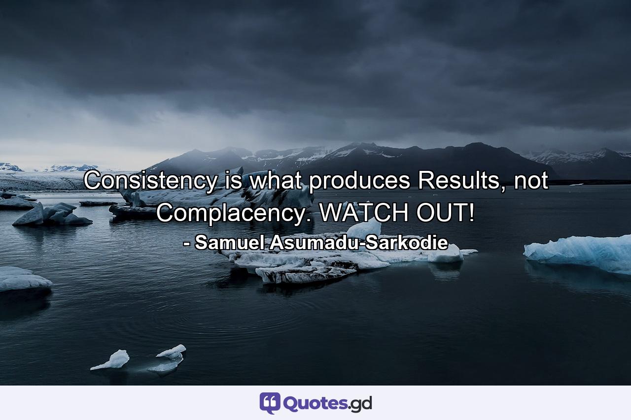 Consistency is what produces Results, not Complacency. WATCH OUT! - Quote by Samuel Asumadu-Sarkodie