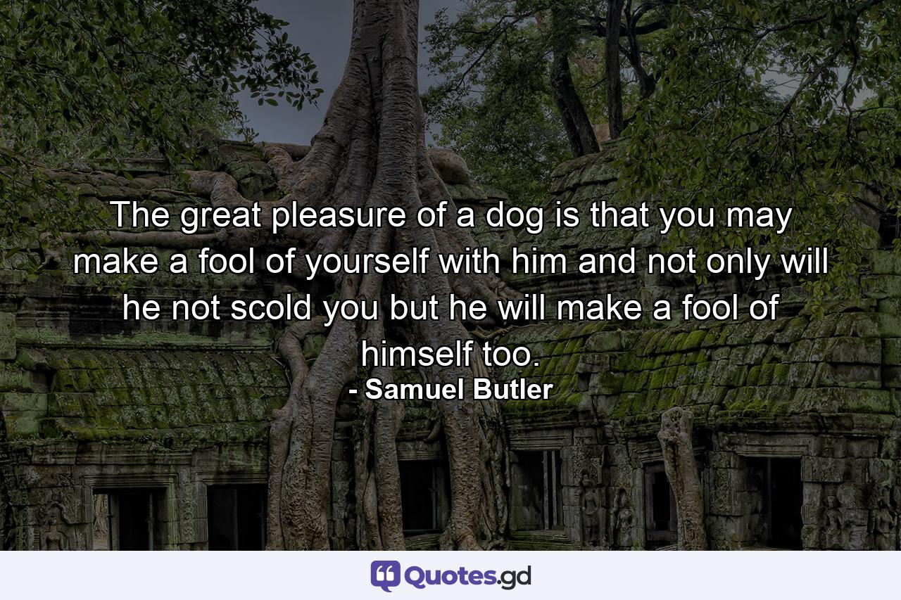 The great pleasure of a dog is that you may make a fool of yourself with him and not only will he not scold you  but he will make a fool of himself too. - Quote by Samuel Butler