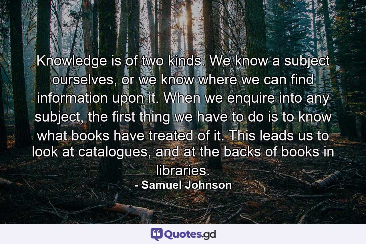 Knowledge is of two kinds. We know a subject ourselves, or we know where we can find information upon it. When we enquire into any subject, the first thing we have to do is to know what books have treated of it. This leads us to look at catalogues, and at the backs of books in libraries. - Quote by Samuel Johnson