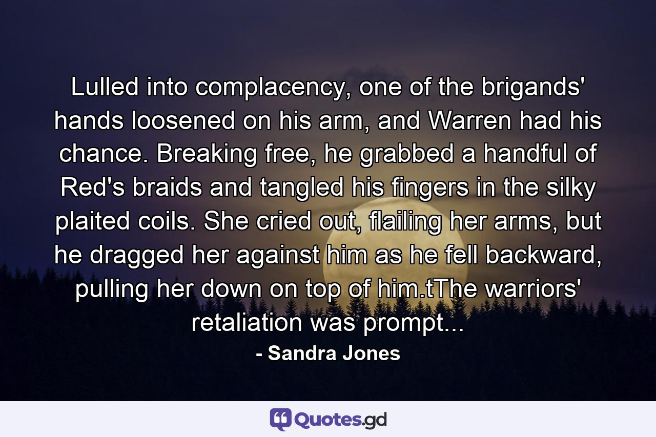 Lulled into complacency, one of the brigands' hands loosened on his arm, and Warren had his chance. Breaking free, he grabbed a handful of Red's braids and tangled his fingers in the silky plaited coils. She cried out, flailing her arms, but he dragged her against him as he fell backward, pulling her down on top of him.tThe warriors' retaliation was prompt... - Quote by Sandra Jones