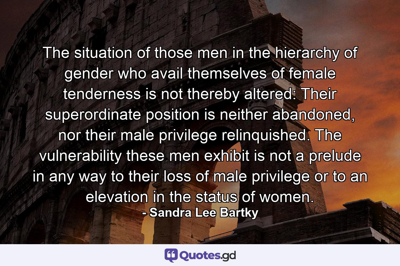 The situation of those men in the hierarchy of gender who avail themselves of female tenderness is not thereby altered: Their superordinate position is neither abandoned, nor their male privilege relinquished. The vulnerability these men exhibit is not a prelude in any way to their loss of male privilege or to an elevation in the status of women. - Quote by Sandra Lee Bartky