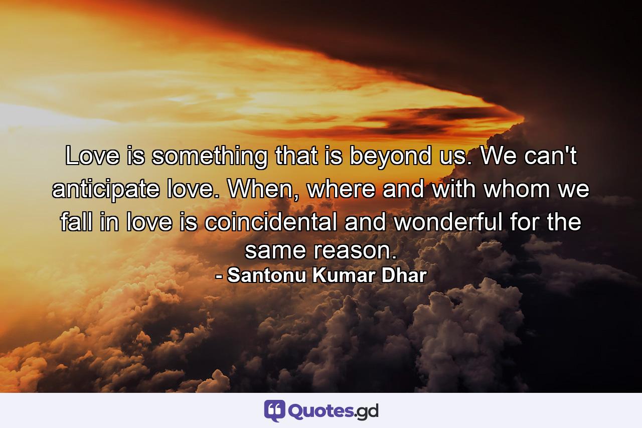 Love is something that is beyond us. We can't anticipate love. When, where and with whom we fall in love is coincidental and wonderful for the same reason. - Quote by Santonu Kumar Dhar