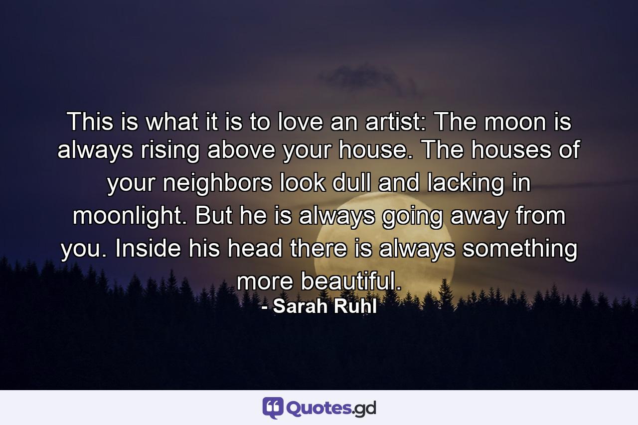 This is what it is to love an artist: The moon is always rising above your house. The houses of your neighbors look dull and lacking in moonlight. But he is always going away from you. Inside his head there is always something more beautiful. - Quote by Sarah Ruhl