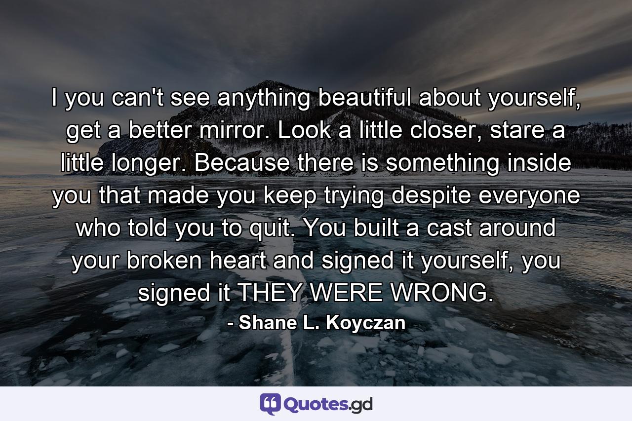 I you can't see anything beautiful about yourself, get a better mirror. Look a little closer, stare a little longer. Because there is something inside you that made you keep trying despite everyone who told you to quit. You built a cast around your broken heart and signed it yourself, you signed it THEY WERE WRONG. - Quote by Shane L. Koyczan