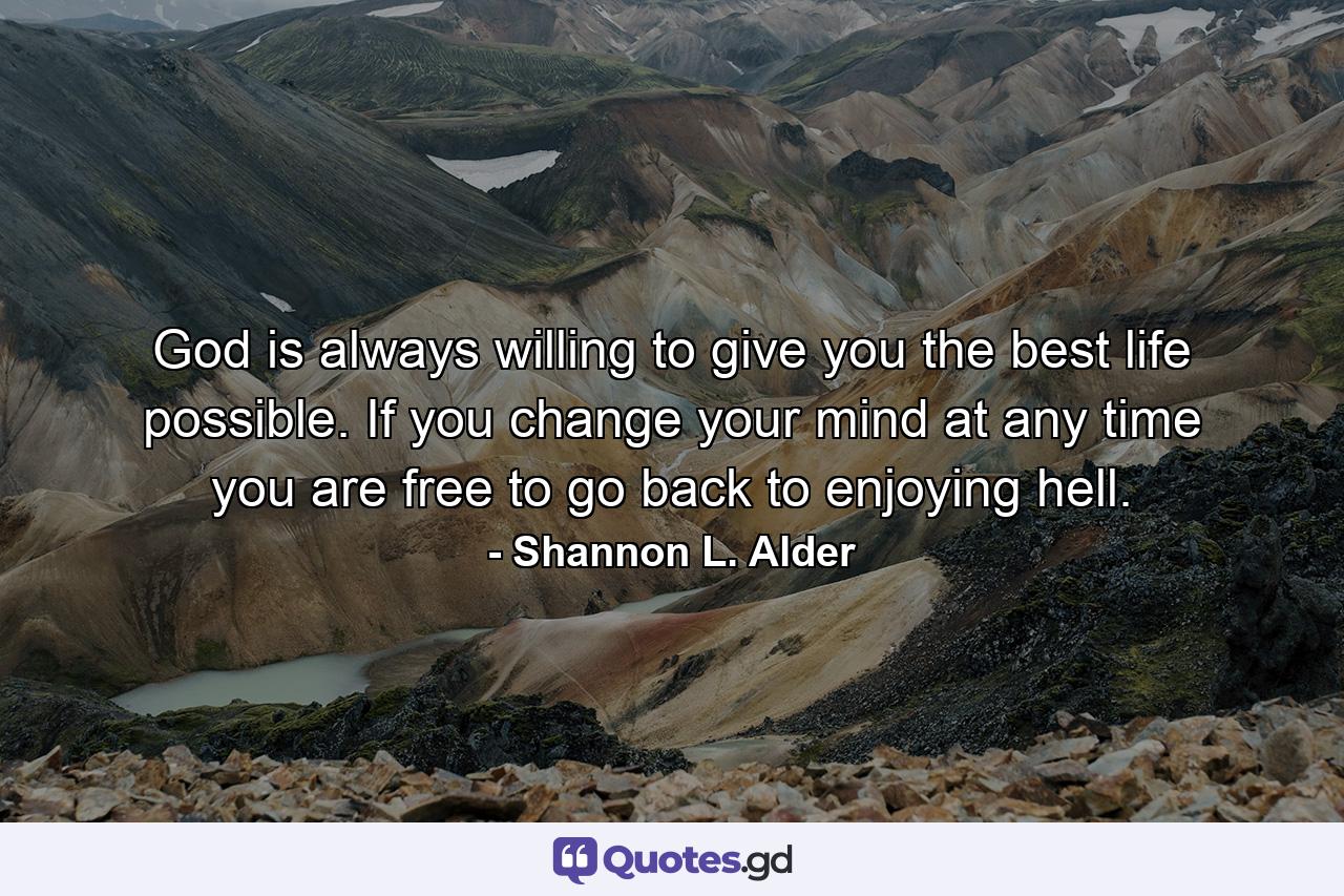 God is always willing to give you the best life possible. If you change your mind at any time you are free to go back to enjoying hell. - Quote by Shannon L. Alder