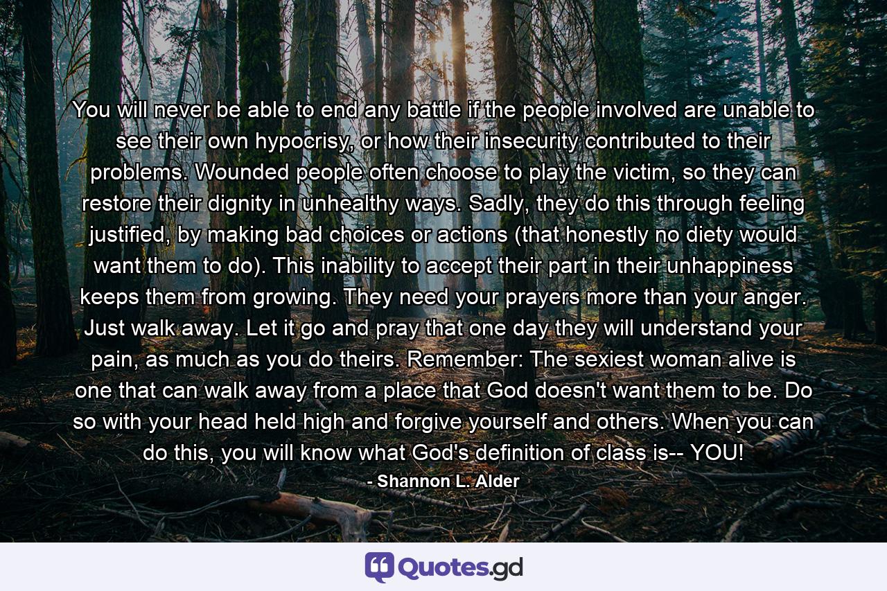 You will never be able to end any battle if the people involved are unable to see their own hypocrisy, or how their insecurity contributed to their problems. Wounded people often choose to play the victim, so they can restore their dignity in unhealthy ways. Sadly, they do this through feeling justified, by making bad choices or actions (that honestly no diety would want them to do). This inability to accept their part in their unhappiness keeps them from growing. They need your prayers more than your anger. Just walk away. Let it go and pray that one day they will understand your pain, as much as you do theirs. Remember: The sexiest woman alive is one that can walk away from a place that God doesn't want them to be. Do so with your head held high and forgive yourself and others. When you can do this, you will know what God's definition of class is-- YOU! - Quote by Shannon L. Alder