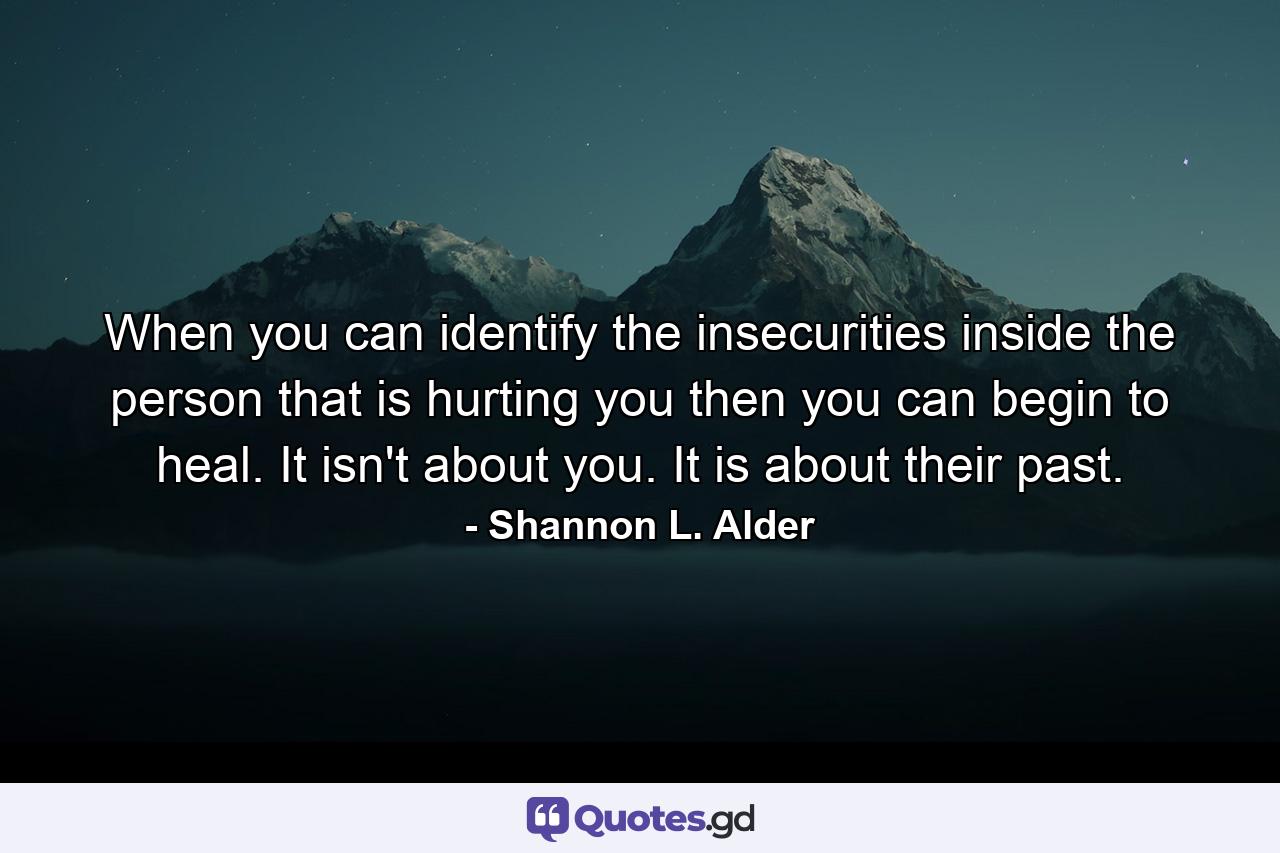 When you can identify the insecurities inside the person that is hurting you then you can begin to heal. It isn't about you. It is about their past. - Quote by Shannon L. Alder