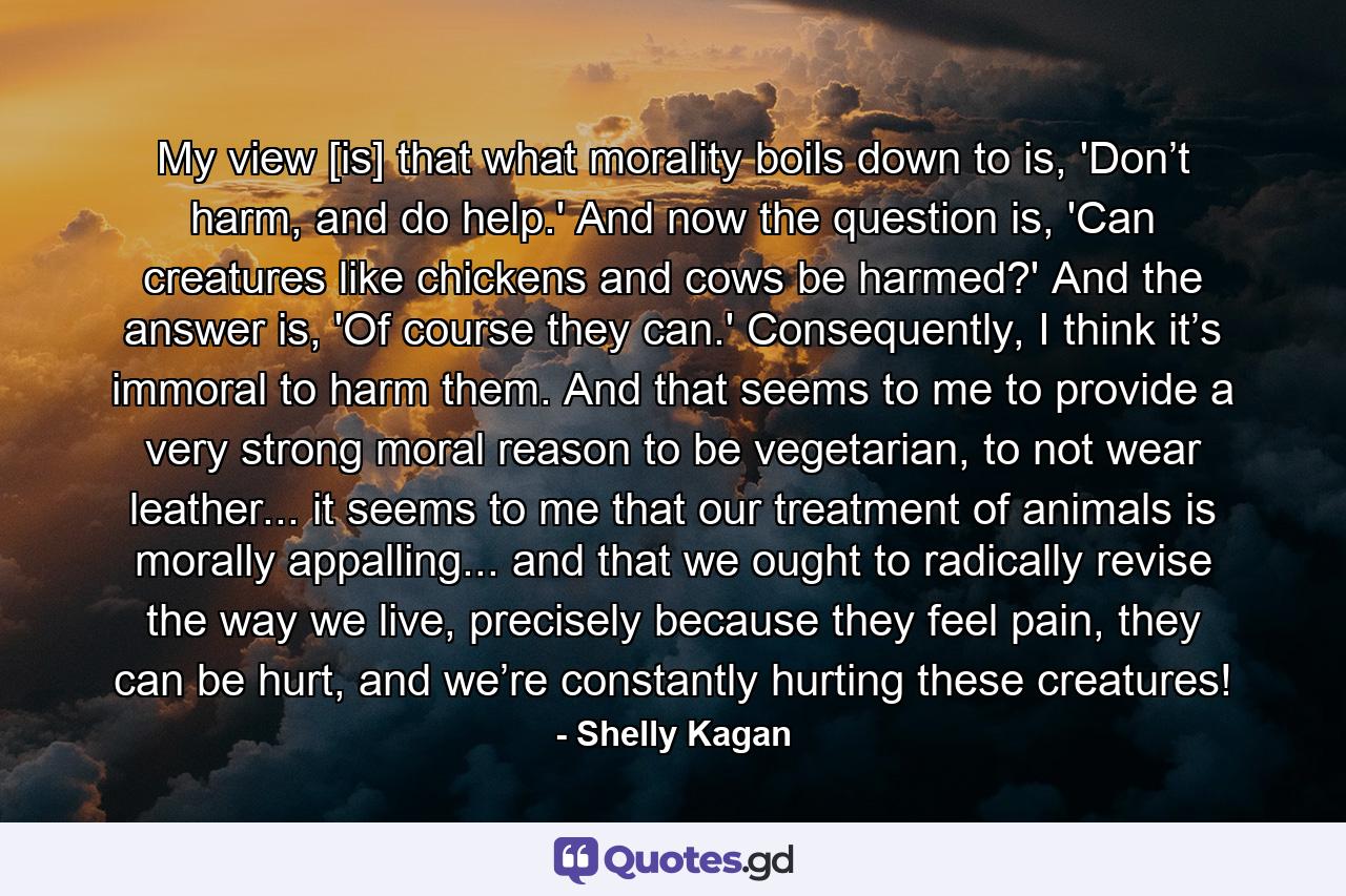 My view [is] that what morality boils down to is, 'Don’t harm, and do help.' And now the question is, 'Can creatures like chickens and cows be harmed?' And the answer is, 'Of course they can.' Consequently, I think it’s immoral to harm them. And that seems to me to provide a very strong moral reason to be vegetarian, to not wear leather... it seems to me that our treatment of animals is morally appalling... and that we ought to radically revise the way we live, precisely because they feel pain, they can be hurt, and we’re constantly hurting these creatures! - Quote by Shelly Kagan