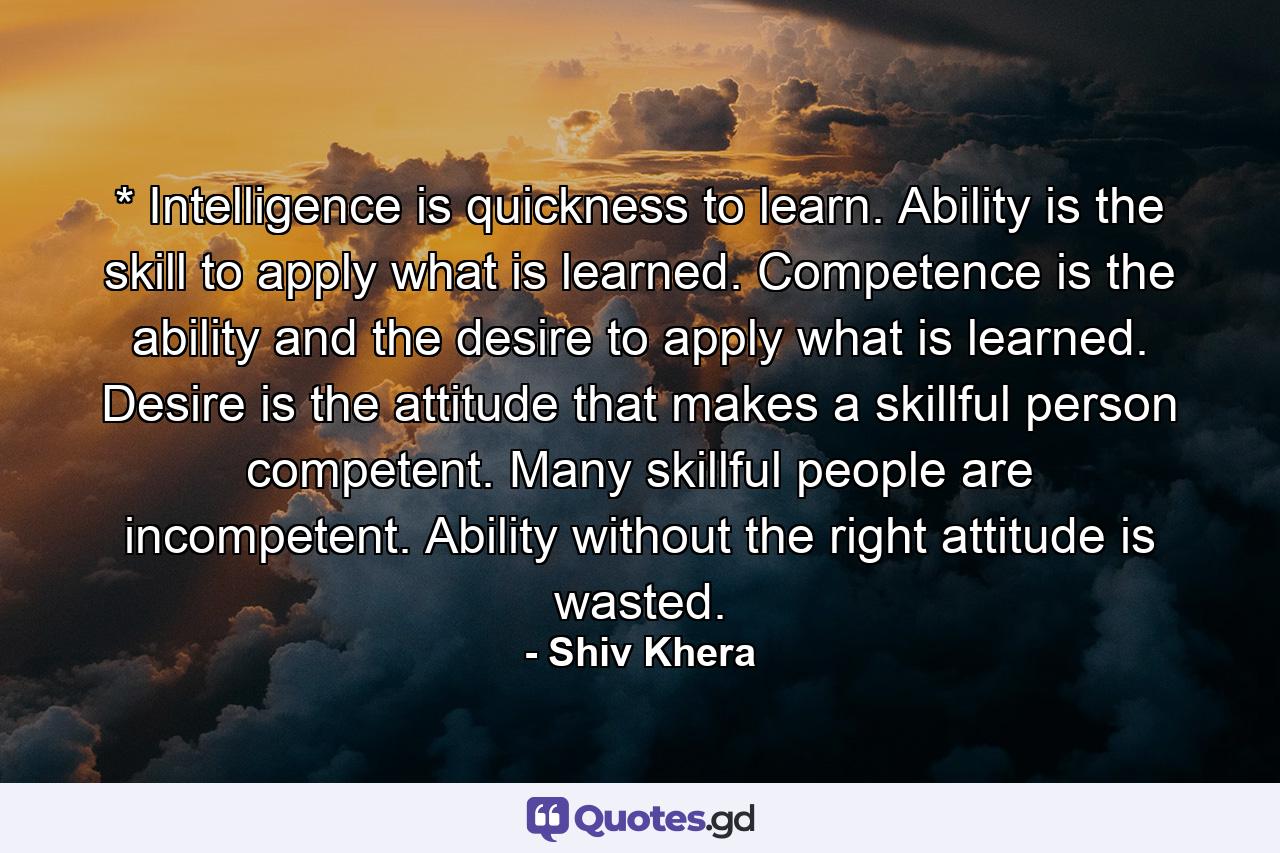 * Intelligence is quickness to learn. Ability is the skill to apply what is learned. Competence is the ability and the desire to apply what is learned. Desire is the attitude that makes a skillful person competent. Many skillful people are incompetent. Ability without the right attitude is wasted. - Quote by Shiv Khera