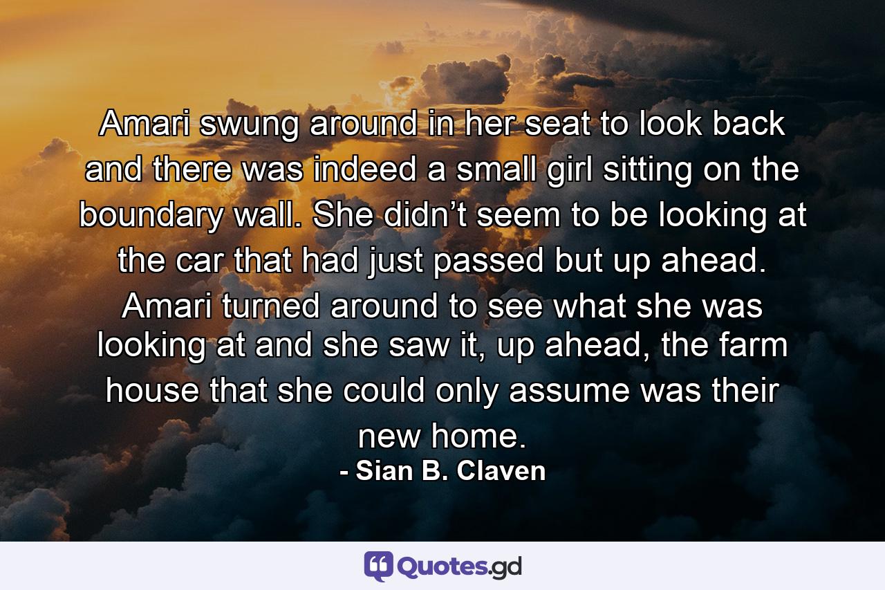 Amari swung around in her seat to look back and there was indeed a small girl sitting on the boundary wall. She didn’t seem to be looking at the car that had just passed but up ahead. Amari turned around to see what she was looking at and she saw it, up ahead, the farm house that she could only assume was their new home. - Quote by Sian B. Claven