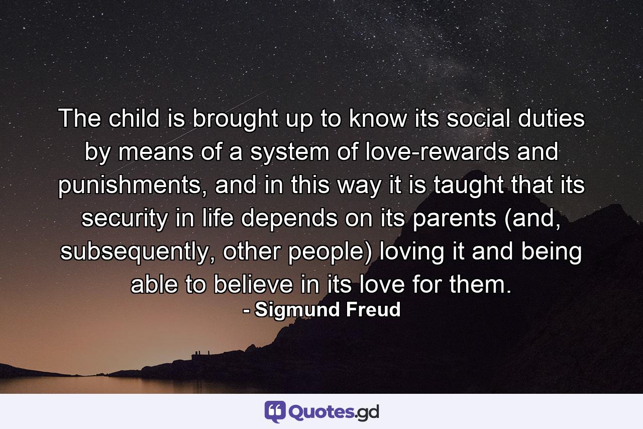 The child is brought up to know its social duties by means of a system of love-rewards and punishments, and in this way it is taught that its security in life depends on its parents (and, subsequently, other people) loving it and being able to believe in its love for them. - Quote by Sigmund Freud