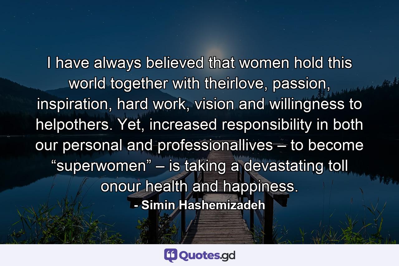 I have always believed that women hold this world together with theirlove, passion, inspiration, hard work, vision and willingness to helpothers. Yet, increased responsibility in both our personal and professionallives – to become “superwomen” – is taking a devastating toll onour health and happiness. - Quote by Simin Hashemizadeh