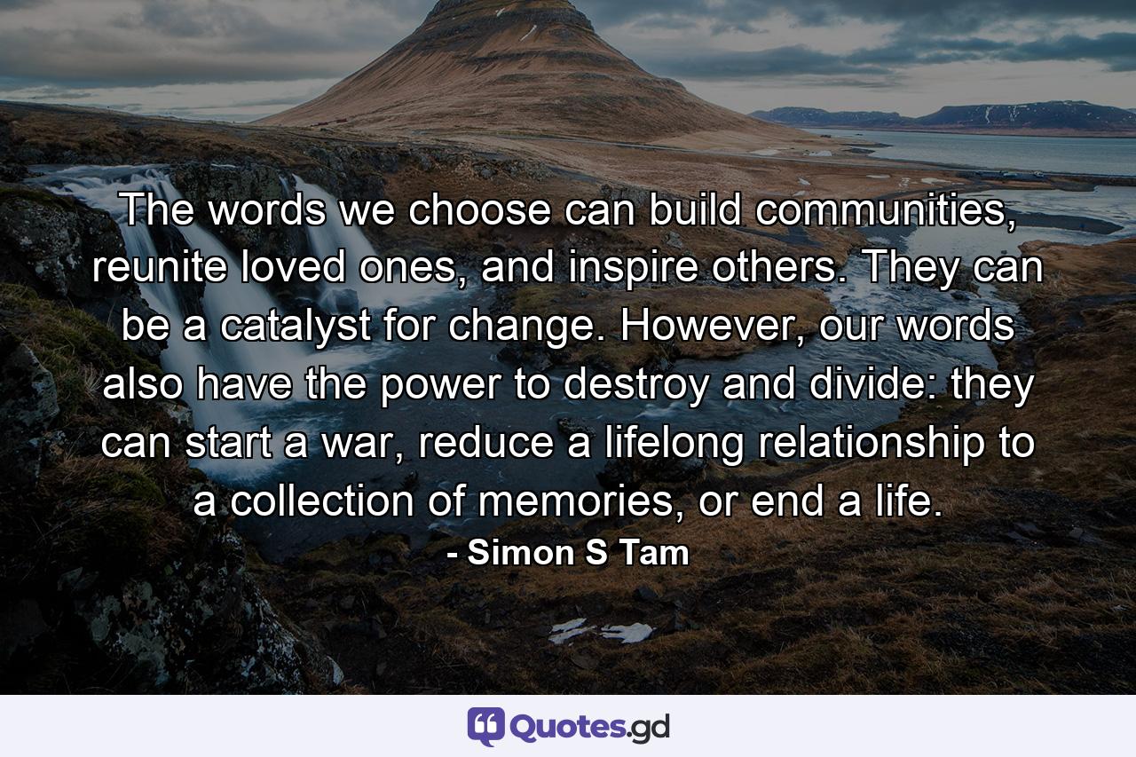 The words we choose can build communities, reunite loved ones, and inspire others. They can be a catalyst for change. However, our words also have the power to destroy and divide: they can start a war, reduce a lifelong relationship to a collection of memories, or end a life. - Quote by Simon S Tam