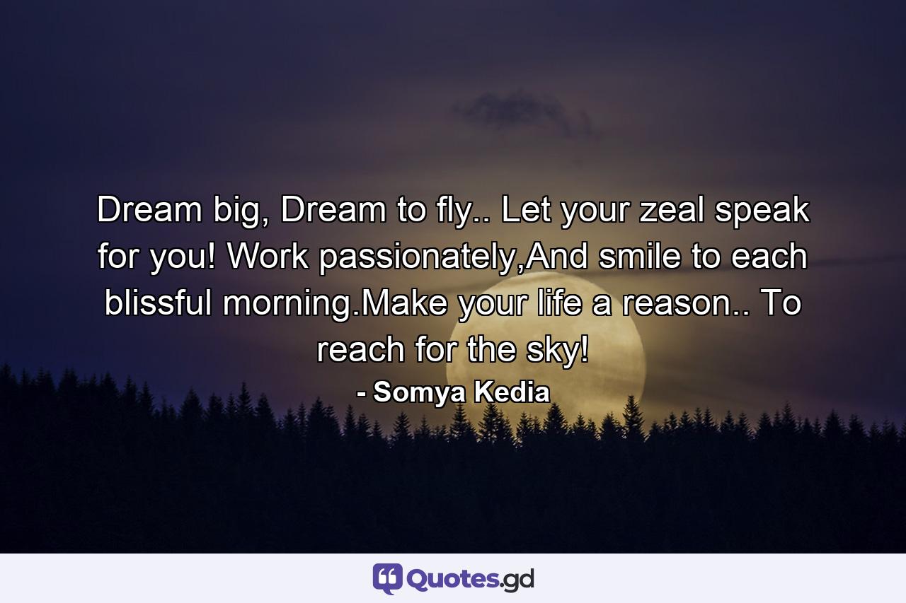 Dream big, Dream to fly.. Let your zeal speak for you! Work passionately,And smile to each blissful morning.Make your life a reason.. To reach for the sky! - Quote by Somya Kedia