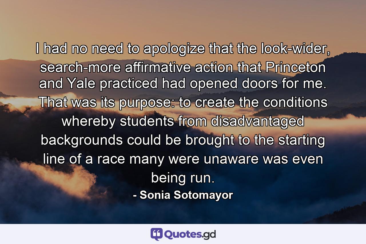 I had no need to apologize that the look-wider, search-more affirmative action that Princeton and Yale practiced had opened doors for me. That was its purpose: to create the conditions whereby students from disadvantaged backgrounds could be brought to the starting line of a race many were unaware was even being run. - Quote by Sonia Sotomayor