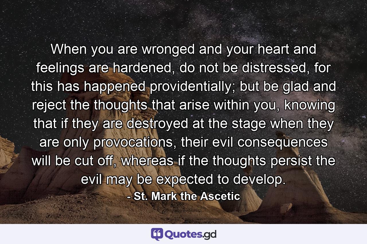 When you are wronged and your heart and feelings are hardened, do not be distressed, for this has happened providentially; but be glad and reject the thoughts that arise within you, knowing that if they are destroyed at the stage when they are only provocations, their evil consequences will be cut off, whereas if the thoughts persist the evil may be expected to develop. - Quote by St. Mark the Ascetic