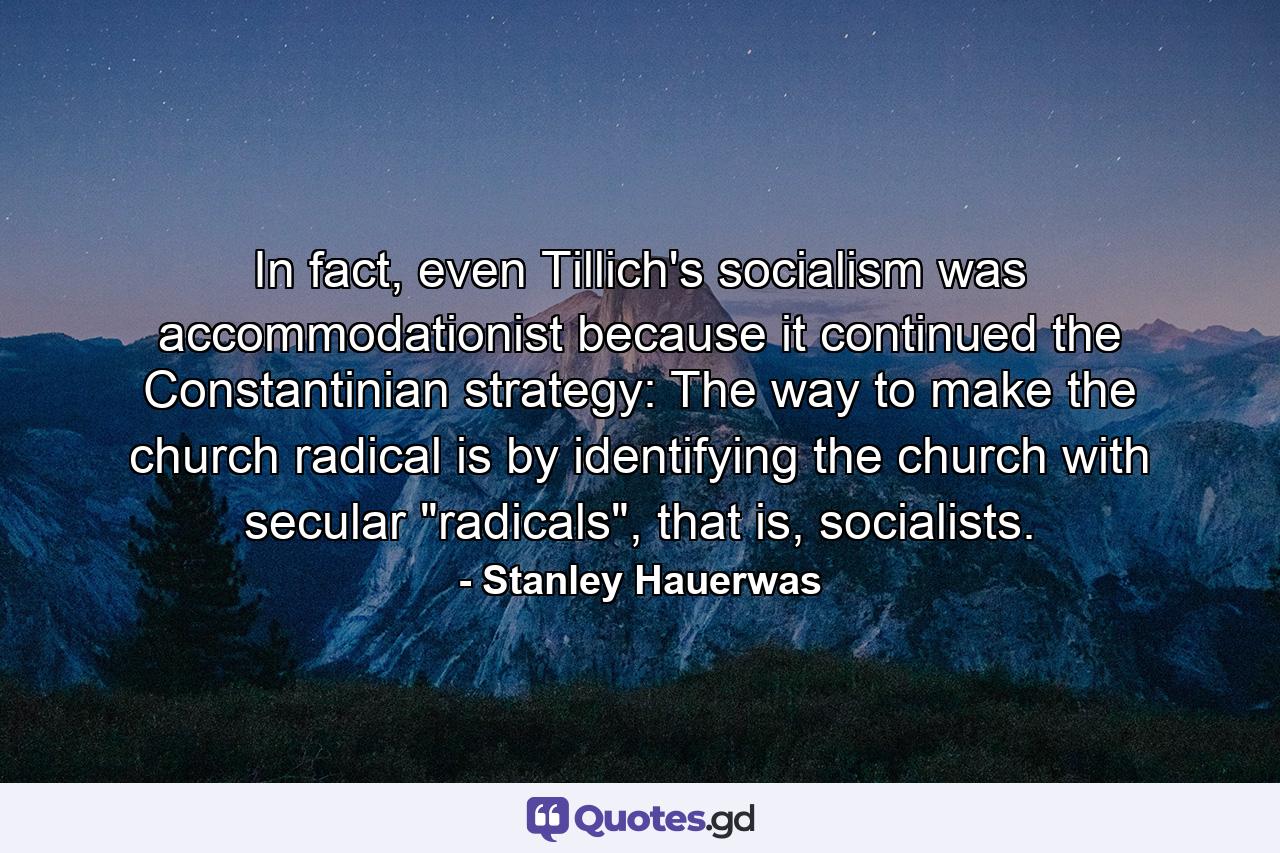 In fact, even Tillich's socialism was accommodationist because it continued the Constantinian strategy: The way to make the church radical is by identifying the church with secular 