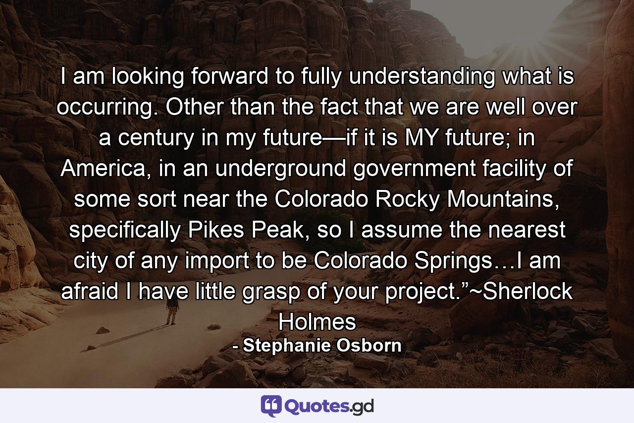 I am looking forward to fully understanding what is occurring. Other than the fact that we are well over a century in my future—if it is MY future; in America, in an underground government facility of some sort near the Colorado Rocky Mountains, specifically Pikes Peak, so I assume the nearest city of any import to be Colorado Springs…I am afraid I have little grasp of your project.”~Sherlock Holmes - Quote by Stephanie Osborn