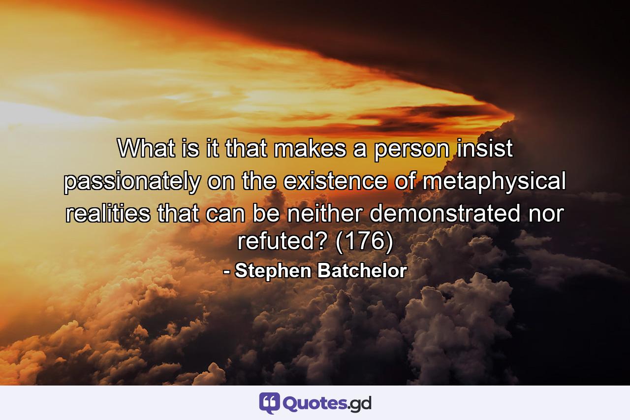 What is it that makes a person insist passionately on the existence of metaphysical realities that can be neither demonstrated nor refuted? (176) - Quote by Stephen Batchelor