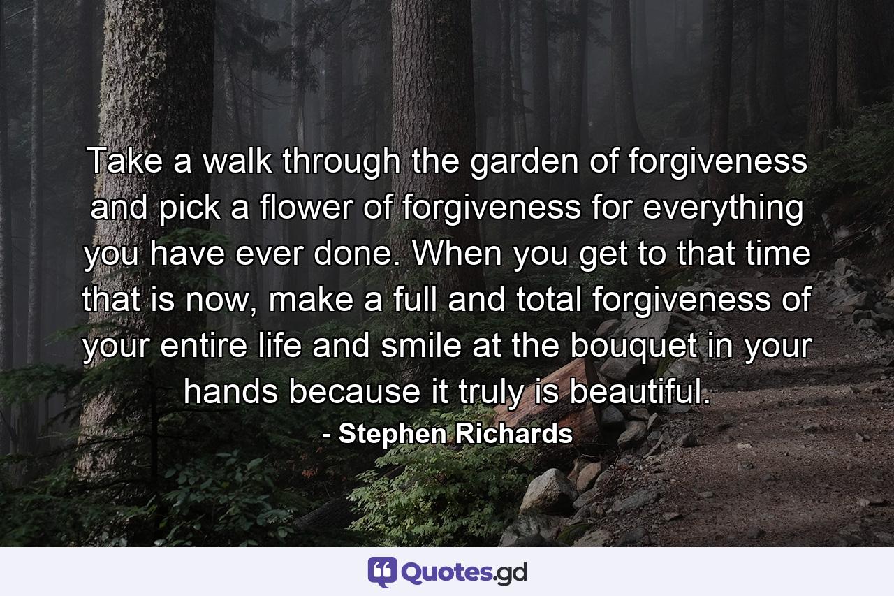 Take a walk through the garden of forgiveness and pick a flower of forgiveness for everything you have ever done. When you get to that time that is now, make a full and total forgiveness of your entire life and smile at the bouquet in your hands because it truly is beautiful. - Quote by Stephen Richards