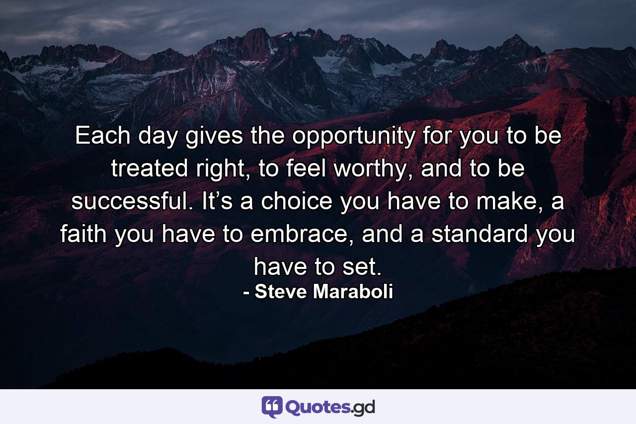 Each day gives the opportunity for you to be treated right, to feel worthy, and to be successful. It’s a choice you have to make, a faith you have to embrace, and a standard you have to set. - Quote by Steve Maraboli