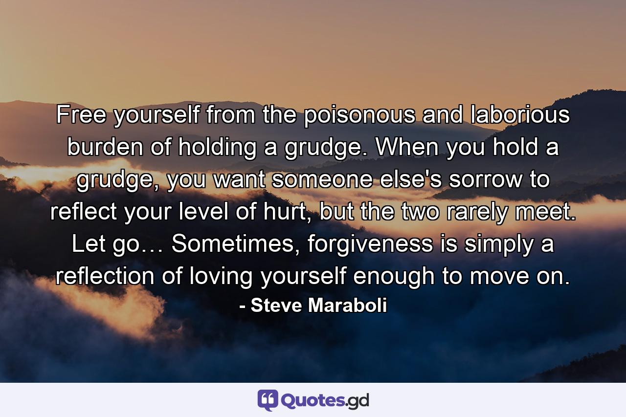 Free yourself from the poisonous and laborious burden of holding a grudge. When you hold a grudge, you want someone else's sorrow to reflect your level of hurt, but the two rarely meet. Let go… Sometimes, forgiveness is simply a reflection of loving yourself enough to move on. - Quote by Steve Maraboli