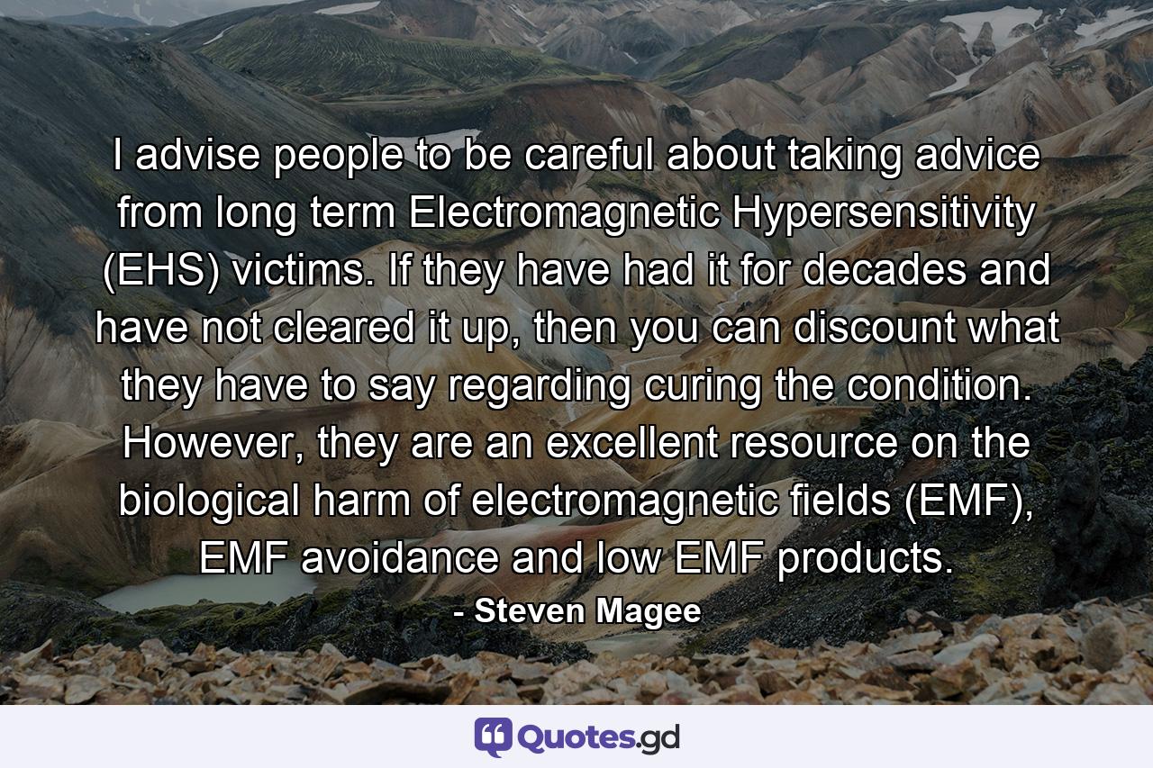 I advise people to be careful about taking advice from long term Electromagnetic Hypersensitivity (EHS) victims. If they have had it for decades and have not cleared it up, then you can discount what they have to say regarding curing the condition. However, they are an excellent resource on the biological harm of electromagnetic fields (EMF), EMF avoidance and low EMF products. - Quote by Steven Magee