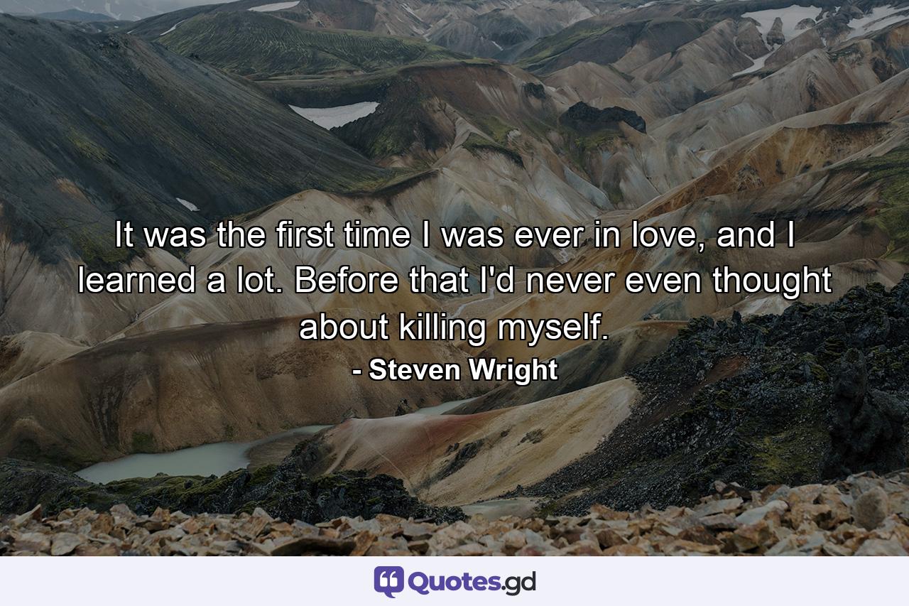 It was the first time I was ever in love, and I learned a lot. Before that I'd never even thought about killing myself. - Quote by Steven Wright