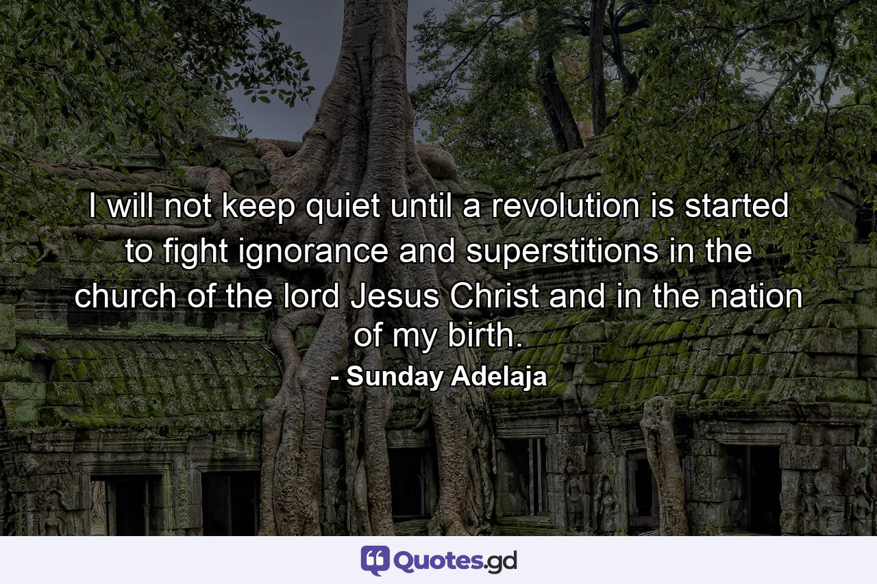 I will not keep quiet until a revolution is started to fight ignorance and superstitions in the church of the lord Jesus Christ and in the nation of my birth. - Quote by Sunday Adelaja