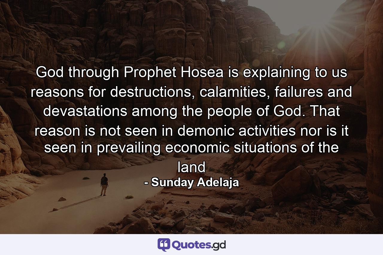 God through Prophet Hosea is explaining to us reasons for destructions, calamities, failures and devastations among the people of God. That reason is not seen in demonic activities nor is it seen in prevailing economic situations of the land - Quote by Sunday Adelaja