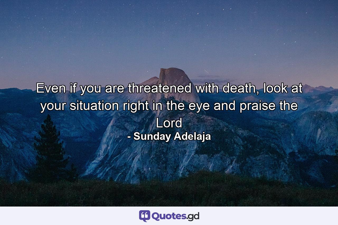 Even if you are threatened with death, look at your situation right in the eye and praise the Lord - Quote by Sunday Adelaja