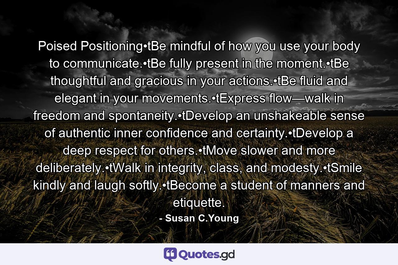 Poised Positioning•tBe mindful of how you use your body to communicate.•tBe fully present in the moment.•tBe thoughtful and gracious in your actions.•tBe fluid and elegant in your movements.•tExpress flow—walk in freedom and spontaneity.•tDevelop an unshakeable sense of authentic inner confidence and certainty.•tDevelop a deep respect for others.•tMove slower and more deliberately.•tWalk in integrity, class, and modesty.•tSmile kindly and laugh softly.•tBecome a student of manners and etiquette. - Quote by Susan C.Young