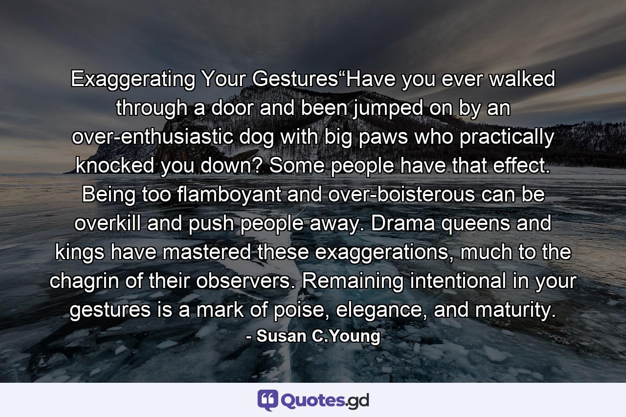 Exaggerating Your Gestures“Have you ever walked through a door and been jumped on by an over-enthusiastic dog with big paws who practically knocked you down? Some people have that effect. Being too flamboyant and over-boisterous can be overkill and push people away. Drama queens and kings have mastered these exaggerations, much to the chagrin of their observers. Remaining intentional in your gestures is a mark of poise, elegance, and maturity. - Quote by Susan C.Young