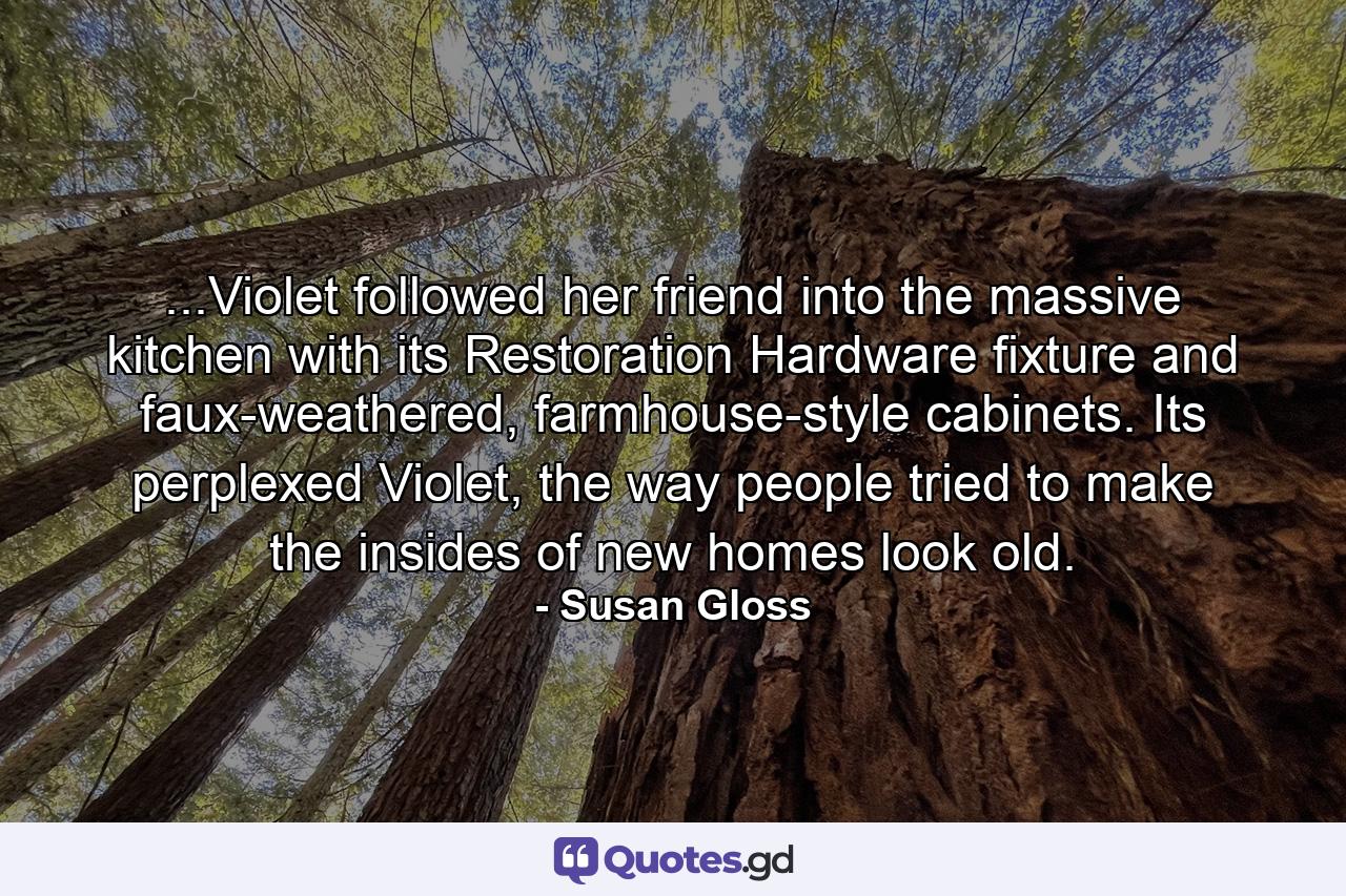 ...Violet followed her friend into the massive kitchen with its Restoration Hardware fixture and faux-weathered, farmhouse-style cabinets. Its perplexed Violet, the way people tried to make the insides of new homes look old. - Quote by Susan Gloss