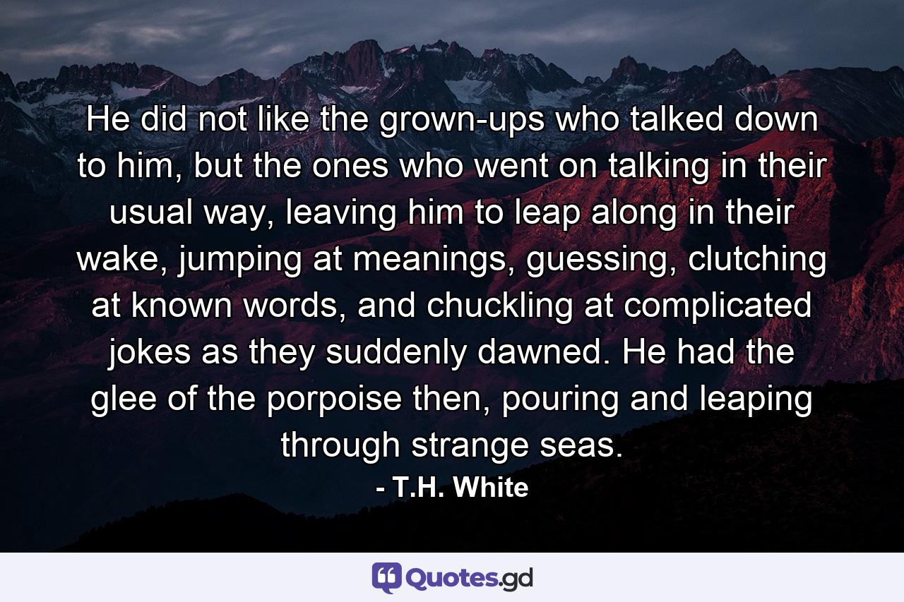 He did not like the grown-ups who talked down to him, but the ones who went on talking in their usual way, leaving him to leap along in their wake, jumping at meanings, guessing, clutching at known words, and chuckling at complicated jokes as they suddenly dawned. He had the glee of the porpoise then, pouring and leaping through strange seas. - Quote by T.H. White