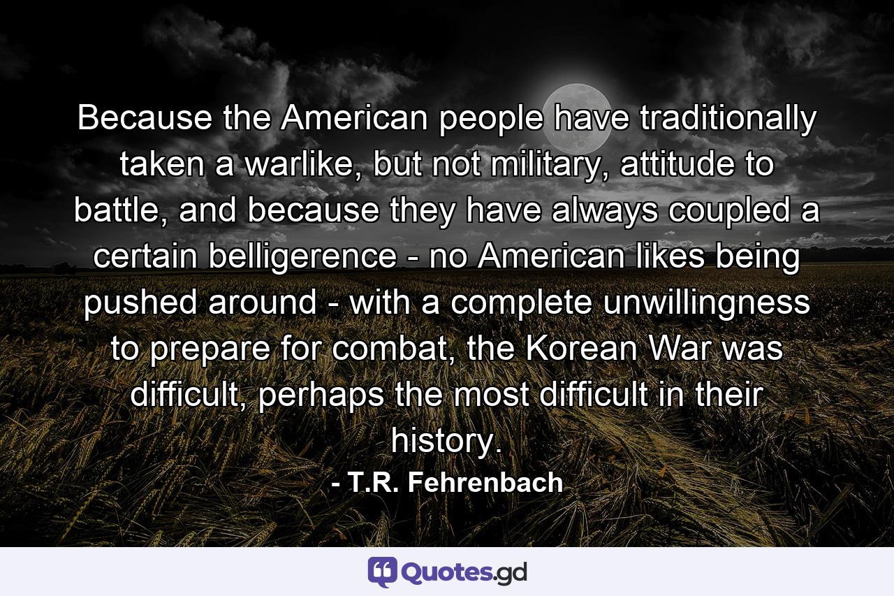 Because the American people have traditionally taken a warlike, but not military, attitude to battle, and because they have always coupled a certain belligerence - no American likes being pushed around - with a complete unwillingness to prepare for combat, the Korean War was difficult, perhaps the most difficult in their history. - Quote by T.R. Fehrenbach