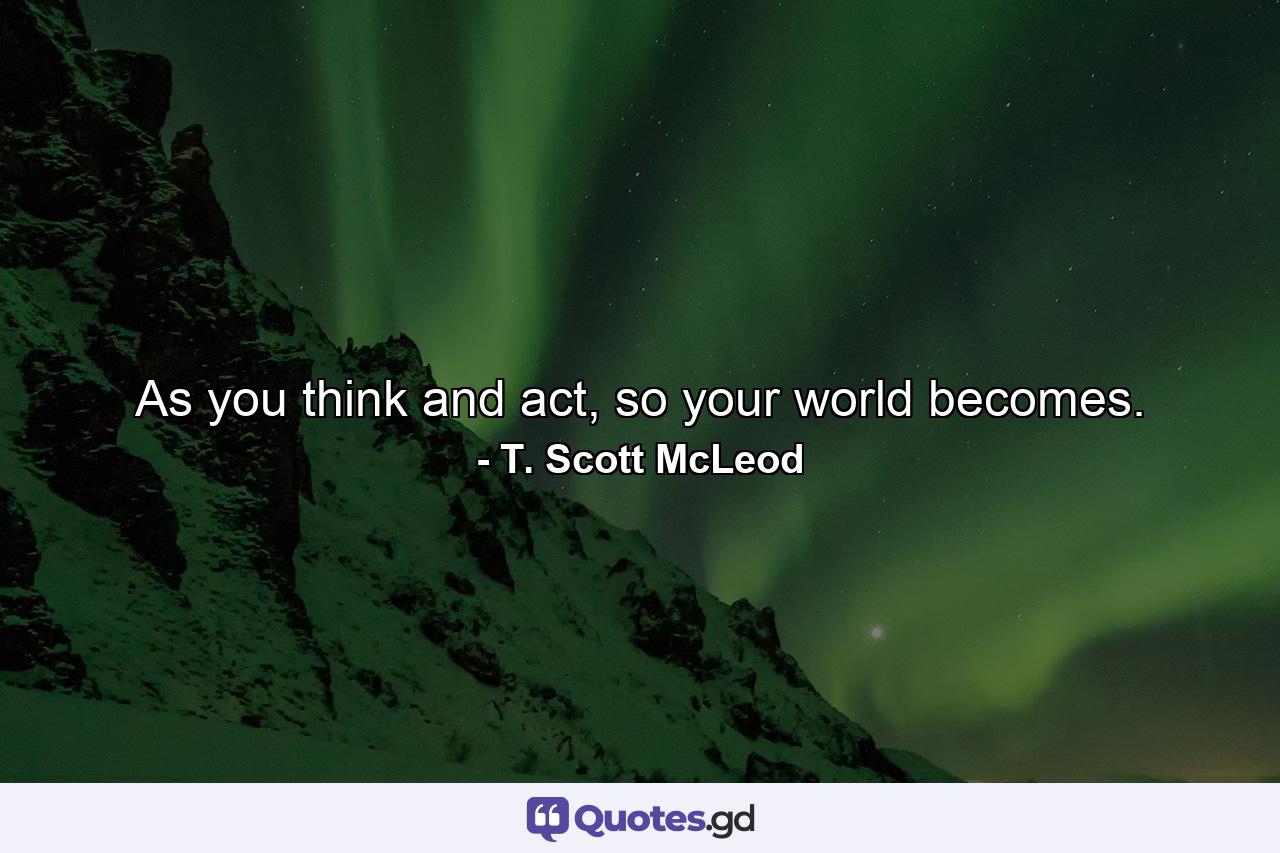 As you think and act, so your world becomes. - Quote by T. Scott McLeod