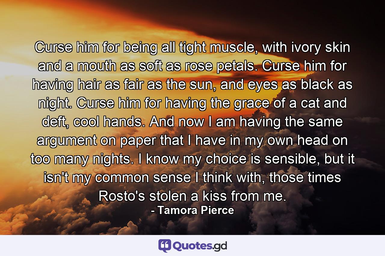 Curse him for being all tight muscle, with ivory skin and a mouth as soft as rose petals. Curse him for having hair as fair as the sun, and eyes as black as night. Curse him for having the grace of a cat and deft, cool hands. And now I am having the same argument on paper that I have in my own head on too many nights. I know my choice is sensible, but it isn't my common sense I think with, those times Rosto's stolen a kiss from me. - Quote by Tamora Pierce