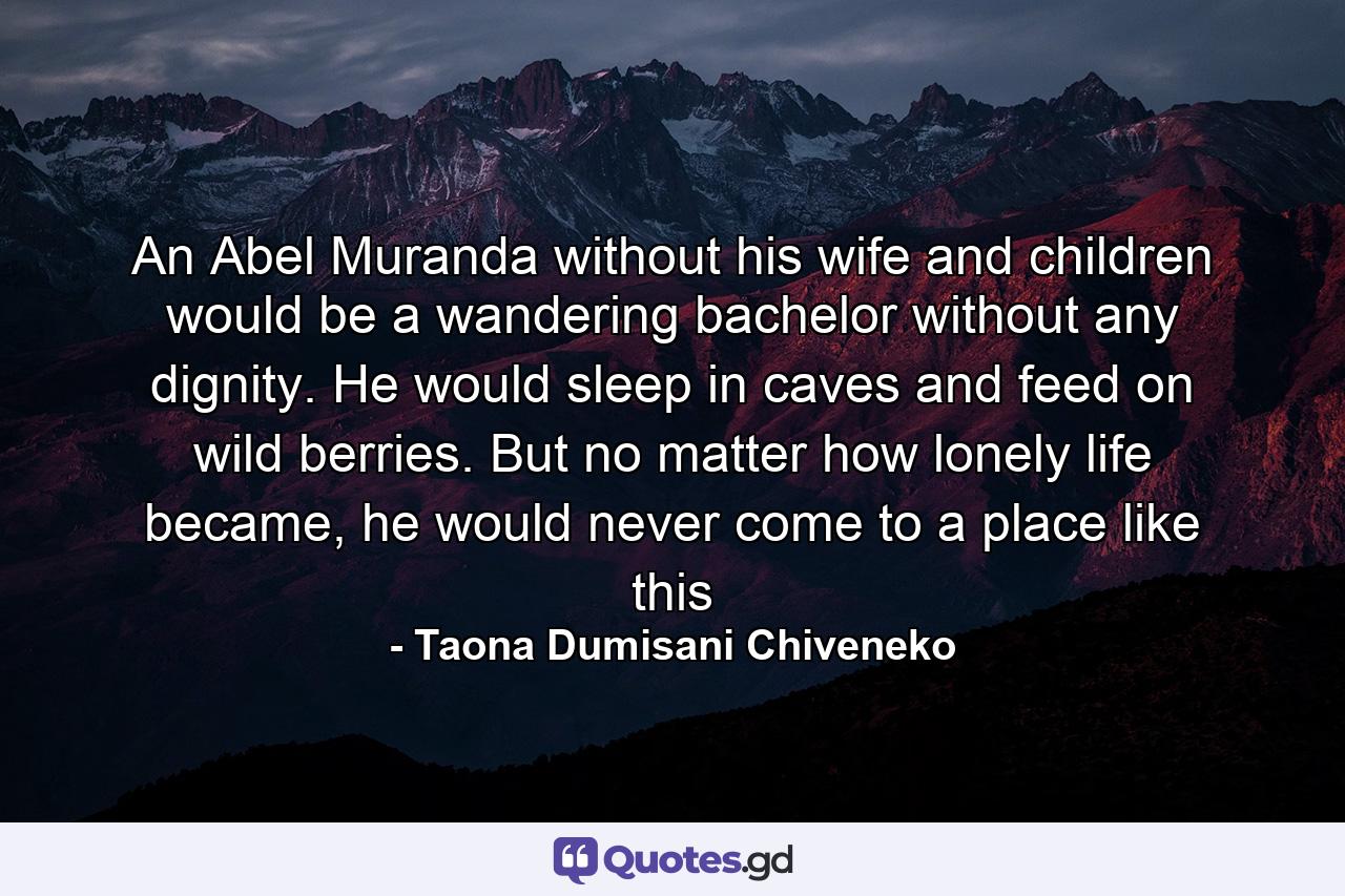 An Abel Muranda without his wife and children would be a wandering bachelor without any dignity. He would sleep in caves and feed on wild berries. But no matter how lonely life became, he would never come to a place like this - Quote by Taona Dumisani Chiveneko