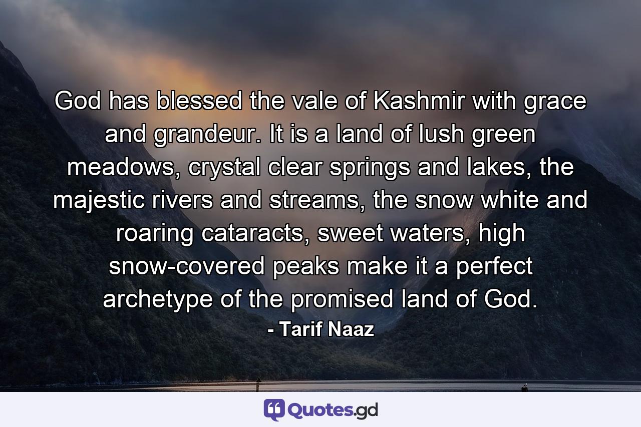 God has blessed the vale of Kashmir with grace and grandeur. It is a land of lush green meadows, crystal clear springs and lakes, the majestic rivers and streams, the snow white and roaring cataracts, sweet waters, high snow-covered peaks make it a perfect archetype of the promised land of God. - Quote by Tarif Naaz