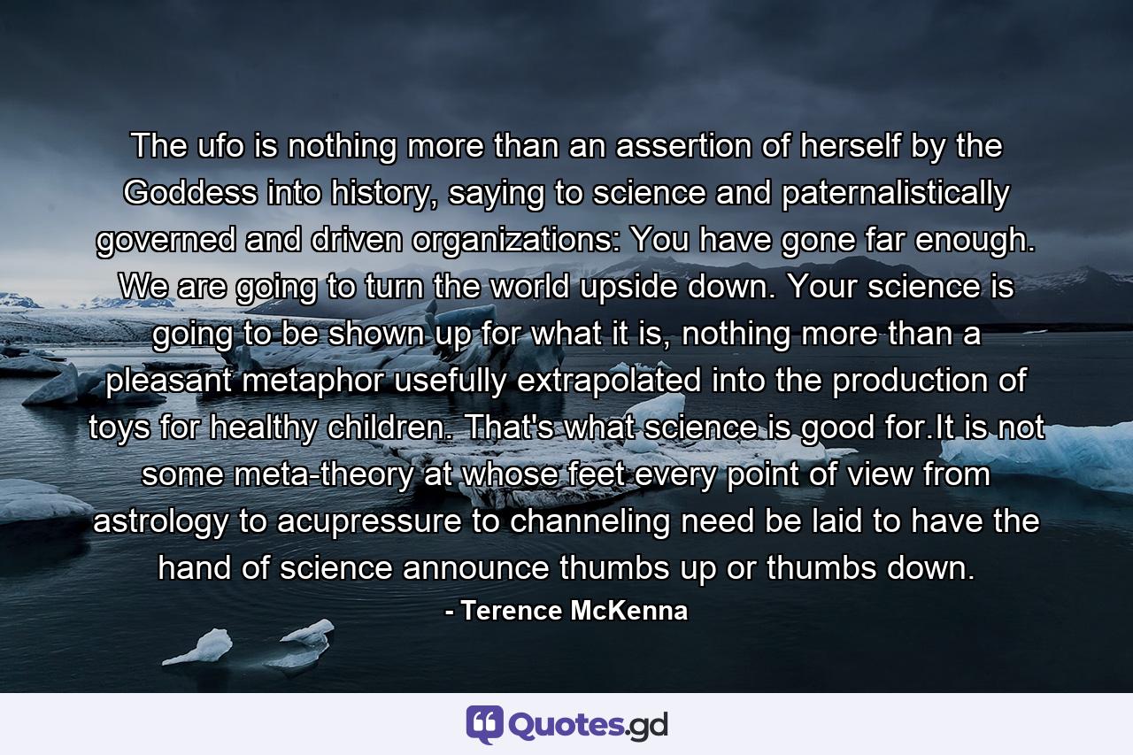 The ufo is nothing more than an assertion of herself by the Goddess into history, saying to science and paternalistically governed and driven organizations: You have gone far enough. We are going to turn the world upside down. Your science is going to be shown up for what it is, nothing more than a pleasant metaphor usefully extrapolated into the production of toys for healthy children. That's what science is good for.It is not some meta-theory at whose feet every point of view from astrology to acupressure to channeling need be laid to have the hand of science announce thumbs up or thumbs down. - Quote by Terence McKenna