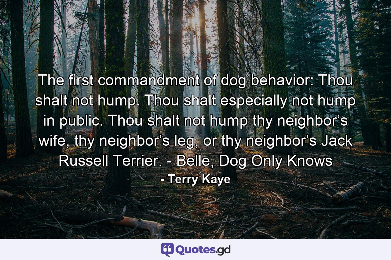 The first commandment of dog behavior: Thou shalt not hump. Thou shalt especially not hump in public. Thou shalt not hump thy neighbor’s wife, thy neighbor’s leg, or thy neighbor’s Jack Russell Terrier. - Belle, Dog Only Knows - Quote by Terry Kaye