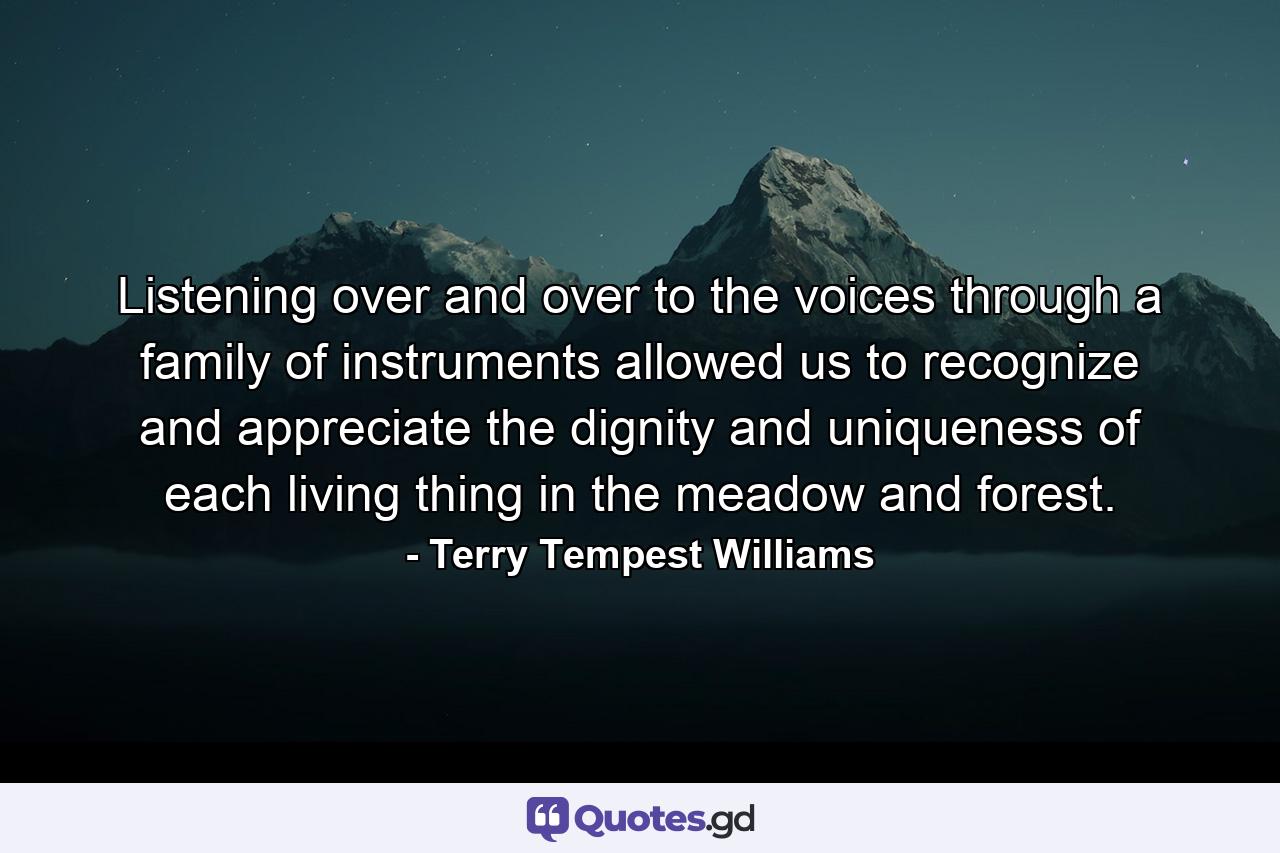 Listening over and over to the voices through a family of instruments allowed us to recognize and appreciate the dignity and uniqueness of each living thing in the meadow and forest. - Quote by Terry Tempest Williams